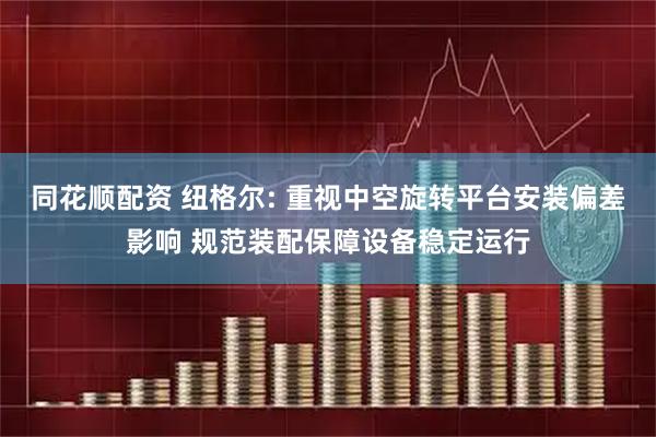 同花顺配资 纽格尔: 重视中空旋转平台安装偏差影响 规范装配保障设备稳定运行