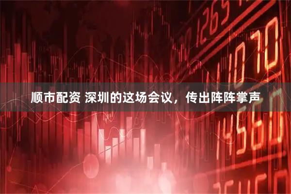 顺市配资 深圳的这场会议，传出阵阵掌声