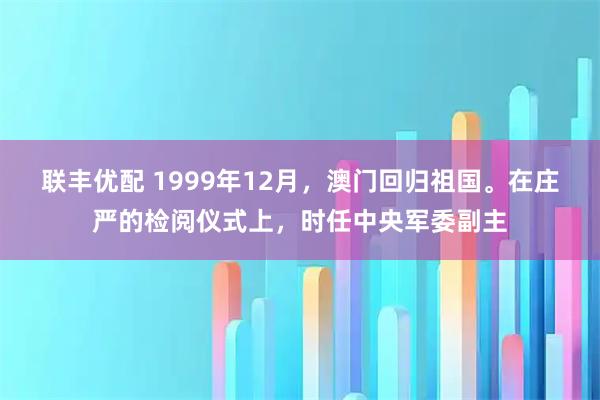 联丰优配 1999年12月，澳门回归祖国。在庄严的检阅仪式上，时任中央军委副主