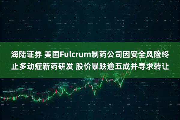 海陆证券 美国Fulcrum制药公司因安全风险终止多动症新药研发 股价暴跌逾五成并寻求转让