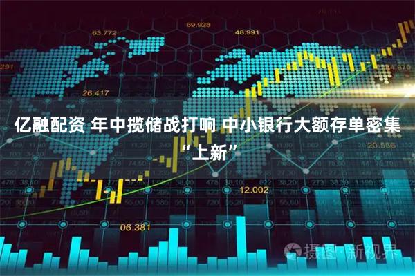 亿融配资 年中揽储战打响 中小银行大额存单密集“上新”