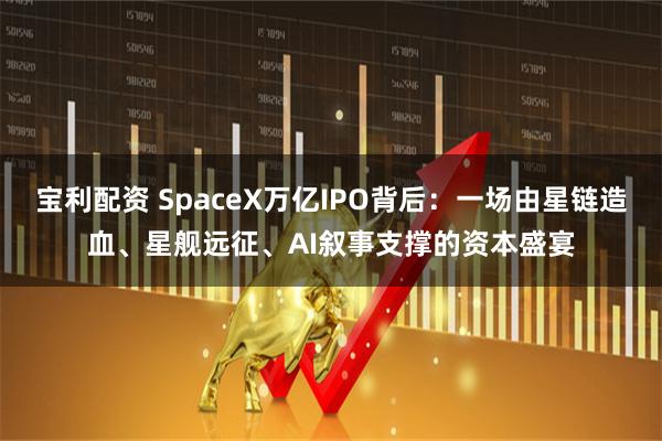 宝利配资 SpaceX万亿IPO背后：一场由星链造血、星舰远征、AI叙事支撑的资本盛宴