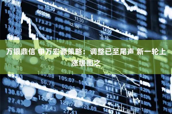 万银鼎信 申万宏源策略：调整已至尾声 新一轮上涨缓图之