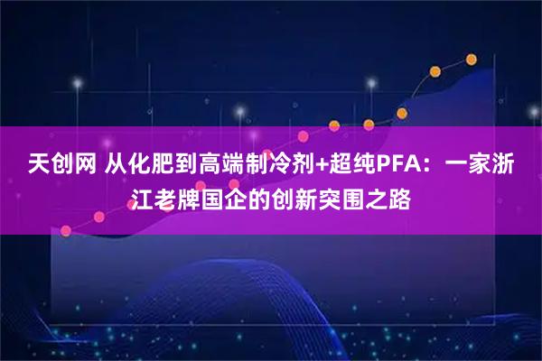 天创网 从化肥到高端制冷剂+超纯PFA：一家浙江老牌国企的创新突围之路