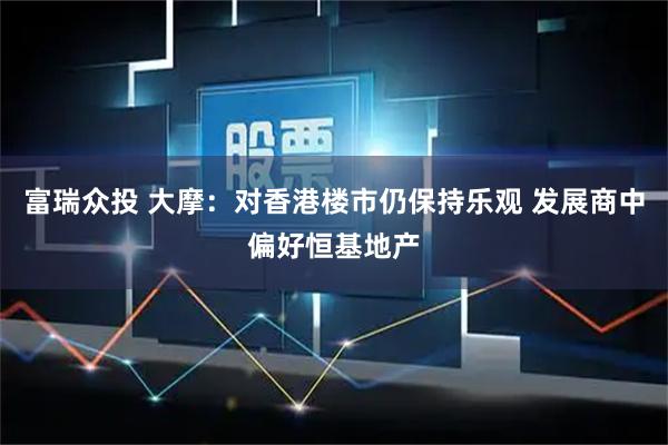 富瑞众投 大摩：对香港楼市仍保持乐观 发展商中偏好恒基地产